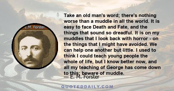 Take an old man's word; there's nothing worse than a muddle in all the world. It is easy to face Death and Fate, and the things that sound so dreadful. It is on my muddles that I look back with horror - on the things