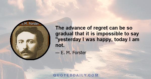 The advance of regret can be so gradual that it is impossible to say yesterday I was happy, today I am not.