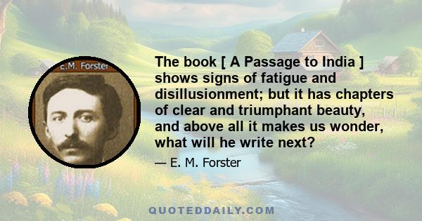 The book [ A Passage to India ] shows signs of fatigue and disillusionment; but it has chapters of clear and triumphant beauty, and above all it makes us wonder, what will he write next?