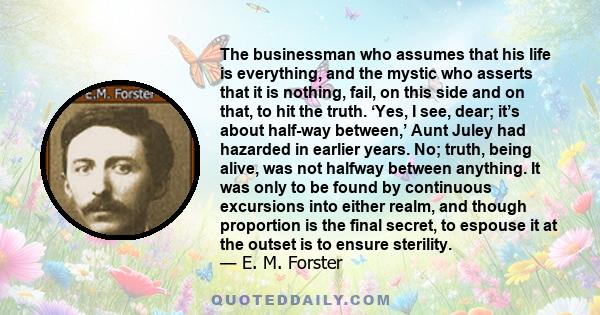 The businessman who assumes that his life is everything, and the mystic who asserts that it is nothing, fail, on this side and on that, to hit the truth. ‘Yes, I see, dear; it’s about half-way between,’ Aunt Juley had