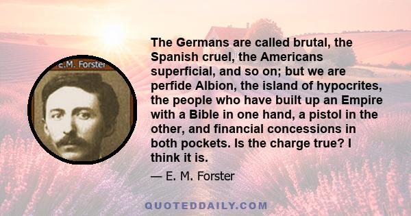 The Germans are called brutal, the Spanish cruel, the Americans superficial, and so on; but we are perfide Albion, the island of hypocrites, the people who have built up an Empire with a Bible in one hand, a pistol in