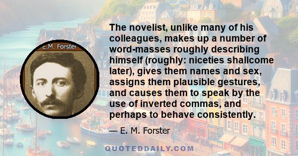 The novelist, unlike many of his colleagues, makes up a number of word-masses roughly describing himself (roughly: niceties shallcome later), gives them names and sex, assigns them plausible gestures, and causes them to 