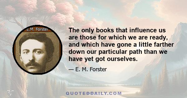 The only books that influence us are those for which we are ready, and which have gone a little farther down our particular path than we have yet got ourselves.