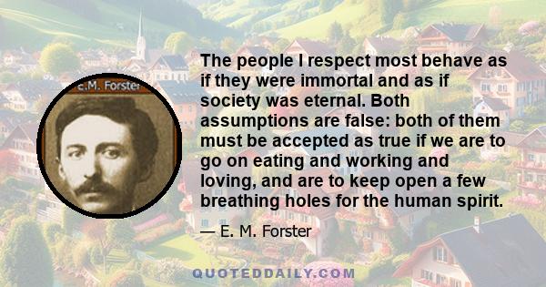 The people I respect most behave as if they were immortal and as if society was eternal. Both assumptions are false: both of them must be accepted as true if we are to go on eating and working and loving, and are to