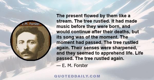 The present flowed by them like a stream. The tree rustled. It had made music before they were born, and would continue after their deaths, but its song was of the moment. The moment had passed. The tree rustled again.