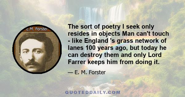 The sort of poetry I seek only resides in objects Man can't touch - like England 's grass network of lanes 100 years ago, but today he can destroy them and only Lord Farrer keeps him from doing it.