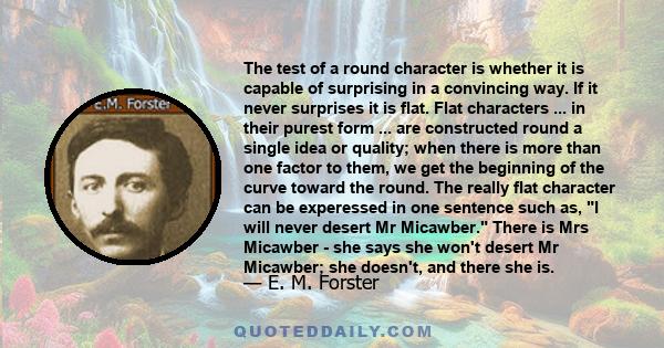 The test of a round character is whether it is capable of surprising in a convincing way. If it never surprises it is flat. Flat characters ... in their purest form ... are constructed round a single idea or quality;