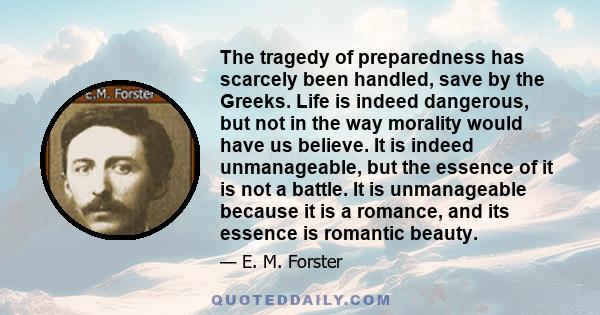 The tragedy of preparedness has scarcely been handled, save by the Greeks. Life is indeed dangerous, but not in the way morality would have us believe. It is indeed unmanageable, but the essence of it is not a battle.