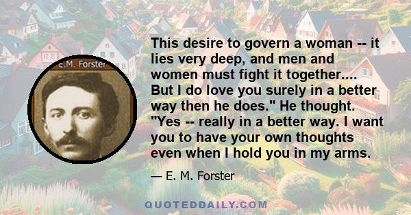 This desire to govern a woman -- it lies very deep, and men and women must fight it together.... But I do love you surely in a better way then he does. He thought. Yes -- really in a better way. I want you to have your