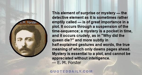 This element of surprise or mystery — the detective element as it is sometimes rather emptily called — is of great importance in a plot. It occurs through a suspension of the time-sequence; a mystery is a pocket in