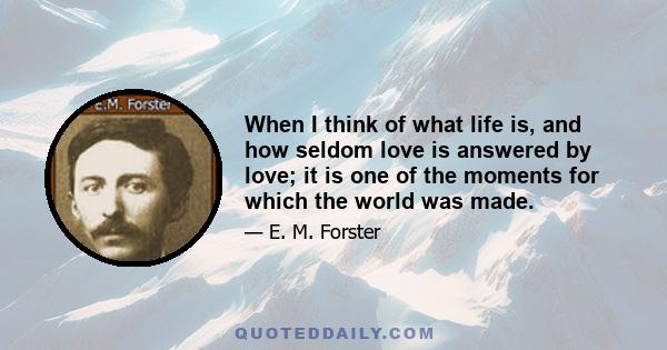 When I think of what life is, and how seldom love is answered by love; it is one of the moments for which the world was made.