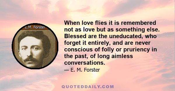 When love flies it is remembered not as love but as something else. Blessed are the uneducated, who forget it entirely, and are never conscious of folly or pruriency in the past, of long aimless conversations.