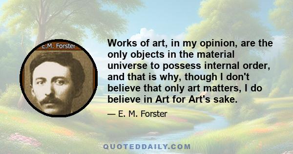 Works of art, in my opinion, are the only objects in the material universe to possess internal order, and that is why, though I don't believe that only art matters, I do believe in Art for Art's sake.