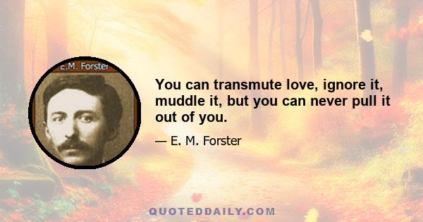 You can transmute love, ignore it, muddle it, but you can never pull it out of you.