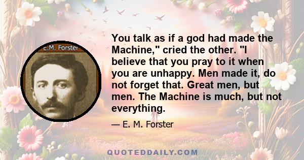 You talk as if a god had made the Machine, cried the other. I believe that you pray to it when you are unhappy. Men made it, do not forget that. Great men, but men. The Machine is much, but not everything.