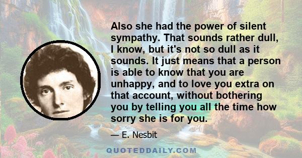 Also she had the power of silent sympathy. That sounds rather dull, I know, but it's not so dull as it sounds. It just means that a person is able to know that you are unhappy, and to love you extra on that account,