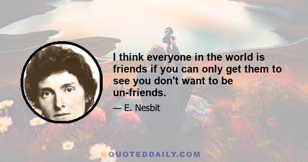 I think everyone in the world is friends if you can only get them to see you don't want to be un-friends.