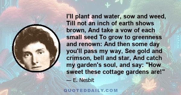 I'll plant and water, sow and weed, Till not an inch of earth shows brown, And take a vow of each small seed To grow to greenness and renown: And then some day you'll pass my way, See gold and crimson, bell and star,