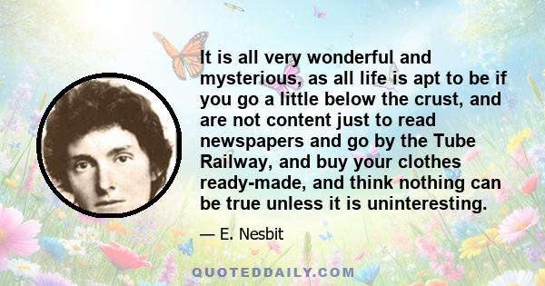 It is all very wonderful and mysterious, as all life is apt to be if you go a little below the crust, and are not content just to read newspapers and go by the Tube Railway, and buy your clothes ready-made, and think