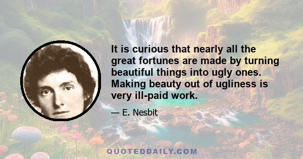 It is curious that nearly all the great fortunes are made by turning beautiful things into ugly ones. Making beauty out of ugliness is very ill-paid work.