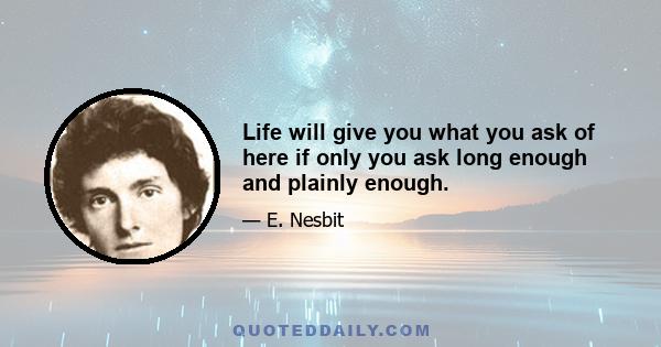 Life will give you what you ask of here if only you ask long enough and plainly enough.