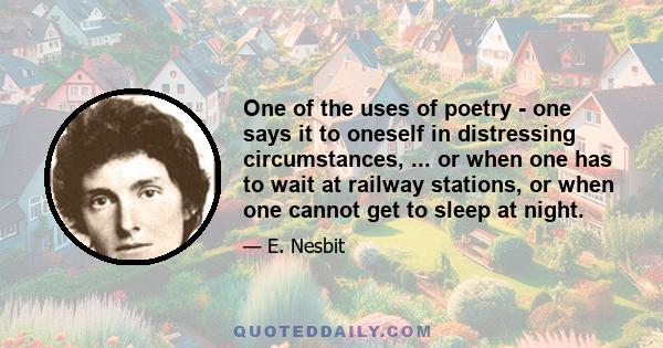 One of the uses of poetry - one says it to oneself in distressing circumstances, ... or when one has to wait at railway stations, or when one cannot get to sleep at night.