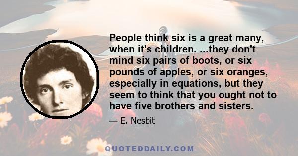 People think six is a great many, when it's children. ...they don't mind six pairs of boots, or six pounds of apples, or six oranges, especially in equations, but they seem to think that you ought not to have five