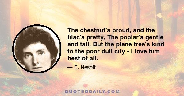 The chestnut's proud, and the lilac's pretty, The poplar's gentle and tall, But the plane tree's kind to the poor dull city - I love him best of all.