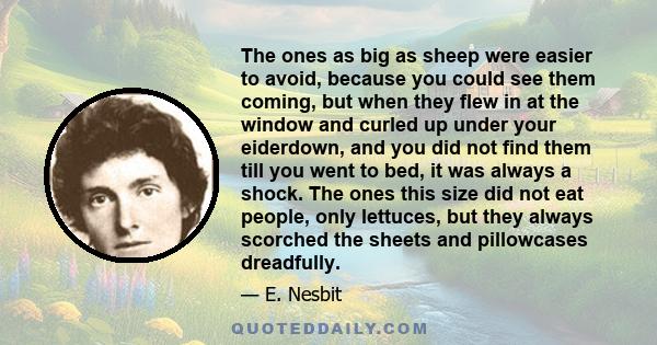 The ones as big as sheep were easier to avoid, because you could see them coming, but when they flew in at the window and curled up under your eiderdown, and you did not find them till you went to bed, it was always a