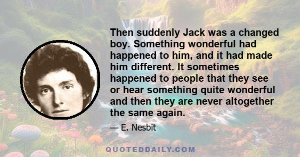 Then suddenly Jack was a changed boy. Something wonderful had happened to him, and it had made him different. It sometimes happened to people that they see or hear something quite wonderful and then they are never