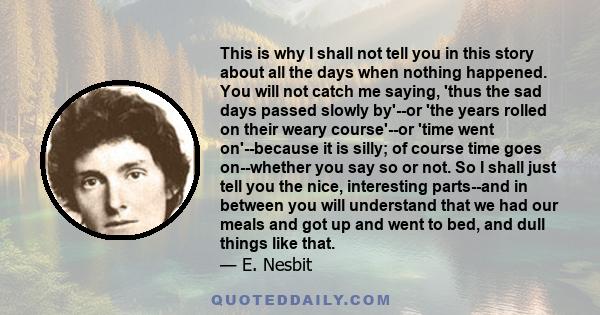 This is why I shall not tell you in this story about all the days when nothing happened. You will not catch me saying, 'thus the sad days passed slowly by'--or 'the years rolled on their weary course'--or 'time went