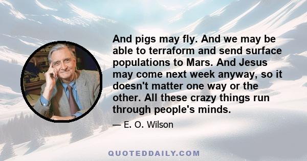 And pigs may fly. And we may be able to terraform and send surface populations to Mars. And Jesus may come next week anyway, so it doesn't matter one way or the other. All these crazy things run through people's minds.