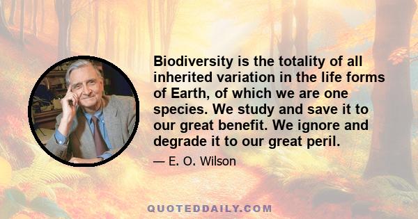 Biodiversity is the totality of all inherited variation in the life forms of Earth, of which we are one species. We study and save it to our great benefit. We ignore and degrade it to our great peril.