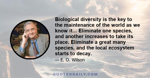 Biological diversity is the key to the maintenance of the world as we know it... Eliminate one species, and another increases to take its place. Eliminate a great many species, and the local ecosystem starts to decay.