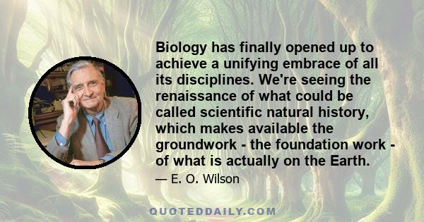 Biology has finally opened up to achieve a unifying embrace of all its disciplines. We're seeing the renaissance of what could be called scientific natural history, which makes available the groundwork - the foundation