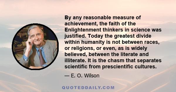 By any reasonable measure of achievement, the faith of the Enlightenment thinkers in science was justified. Today the greatest divide within humanity is not between races, or religions, or even, as is widely believed,