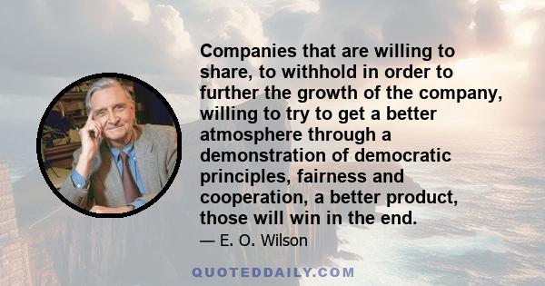 Companies that are willing to share, to withhold in order to further the growth of the company, willing to try to get a better atmosphere through a demonstration of democratic principles, fairness and cooperation, a