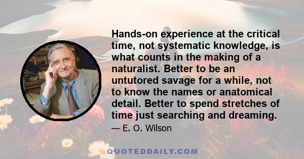 Hands-on experience at the critical time, not systematic knowledge, is what counts in the making of a naturalist. Better to be an untutored savage for a while, not to know the names or anatomical detail. Better to spend 