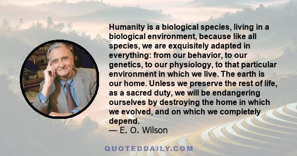 Humanity is a biological species, living in a biological environment, because like all species, we are exquisitely adapted in everything: from our behavior, to our genetics, to our physiology, to that particular