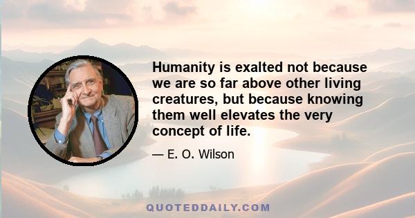 Humanity is exalted not because we are so far above other living creatures, but because knowing them well elevates the very concept of life.