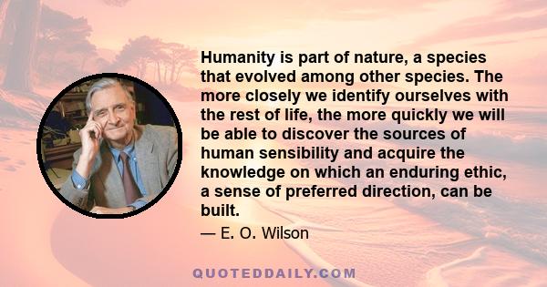 Humanity is part of nature, a species that evolved among other species. The more closely we identify ourselves with the rest of life, the more quickly we will be able to discover the sources of human sensibility and