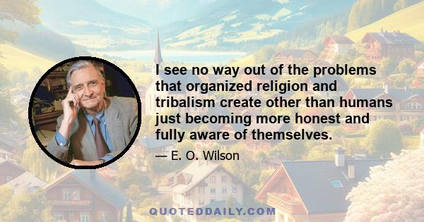 I see no way out of the problems that organized religion and tribalism create other than humans just becoming more honest and fully aware of themselves.