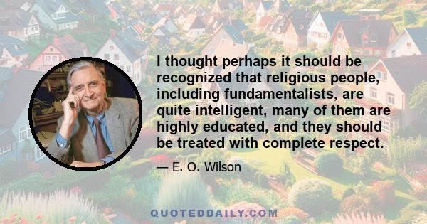 I thought perhaps it should be recognized that religious people, including fundamentalists, are quite intelligent, many of them are highly educated, and they should be treated with complete respect.