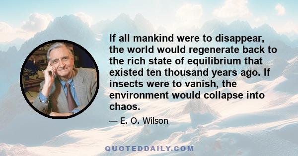 If all mankind were to disappear, the world would regenerate back to the rich state of equilibrium that existed ten thousand years ago. If insects were to vanish, the environment would collapse into chaos.