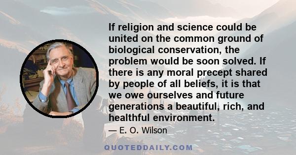 If religion and science could be united on the common ground of biological conservation, the problem would be soon solved. If there is any moral precept shared by people of all beliefs, it is that we owe ourselves and