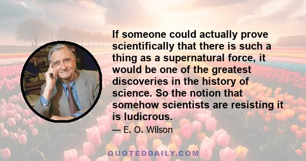 If someone could actually prove scientifically that there is such a thing as a supernatural force, it would be one of the greatest discoveries in the history of science. So the notion that somehow scientists are