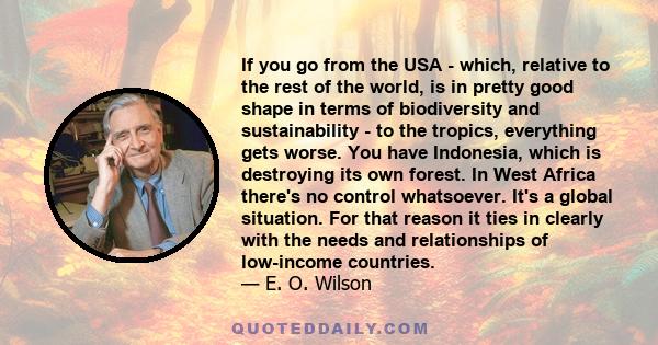 If you go from the USA - which, relative to the rest of the world, is in pretty good shape in terms of biodiversity and sustainability - to the tropics, everything gets worse. You have Indonesia, which is destroying its 