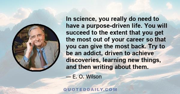 In science, you really do need to have a purpose-driven life. You will succeed to the extent that you get the most out of your career so that you can give the most back. Try to be an addict, driven to achieve