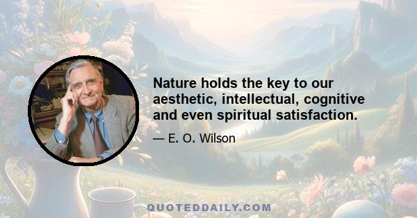 Nature holds the key to our aesthetic, intellectual, cognitive and even spiritual satisfaction.