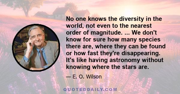 No one knows the diversity in the world, not even to the nearest order of magnitude. ... We don't know for sure how many species there are, where they can be found or how fast they're disappearing. It's like having